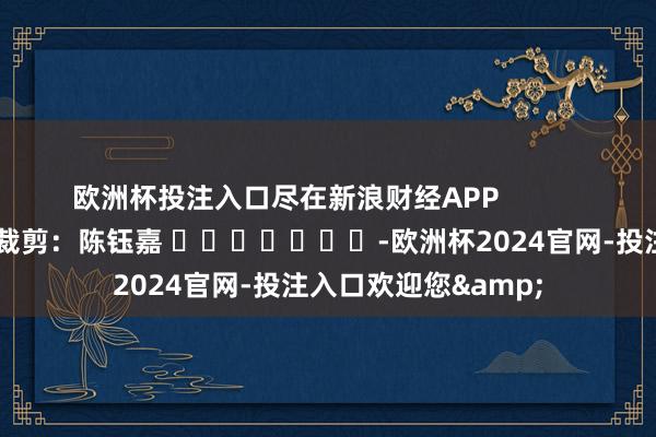 欧洲杯投注入口尽在新浪财经APP            						遭殃裁剪：陈钰嘉 							-欧洲杯2024官网-投注入口欢迎您&