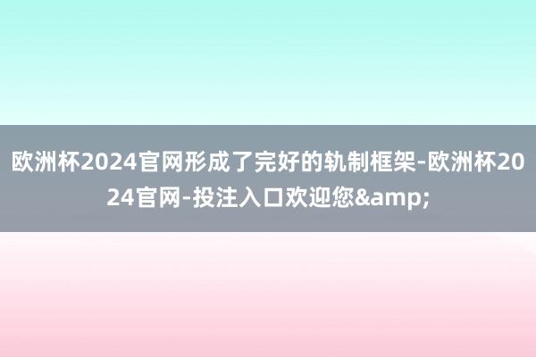 欧洲杯2024官网形成了完好的轨制框架-欧洲杯2024官网-投注入口欢迎您&