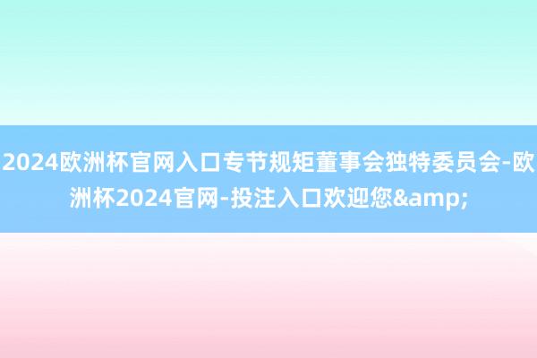 2024欧洲杯官网入口专节规矩董事会独特委员会-欧洲杯2024官网-投注入口欢迎您&