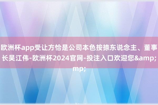 欧洲杯app受让方恰是公司本色按捺东说念主、董事长吴江伟-欧洲杯2024官网-投注入口欢迎您&