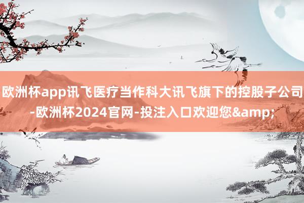 欧洲杯app讯飞医疗当作科大讯飞旗下的控股子公司-欧洲杯2024官网-投注入口欢迎您&