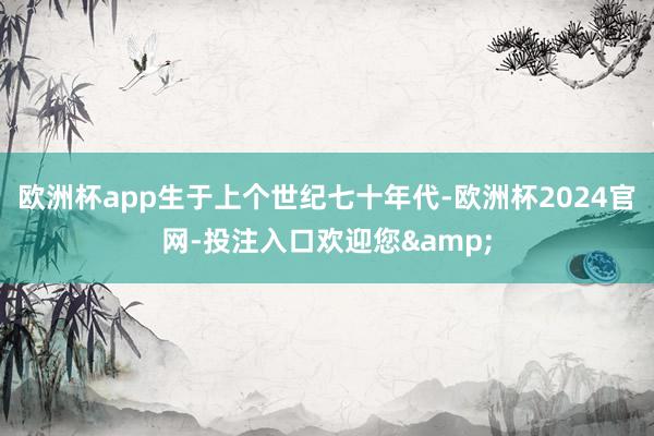 欧洲杯app生于上个世纪七十年代-欧洲杯2024官网-投注入口欢迎您&