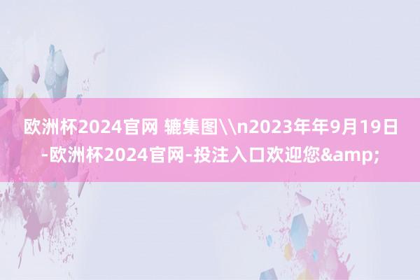 欧洲杯2024官网 辘集图\n2023年年9月19日-欧洲杯2024官网-投注入口欢迎您&