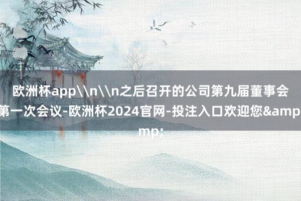 欧洲杯app\n\n之后召开的公司第九届董事会第一次会议-欧洲杯2024官网-投注入口欢迎您&