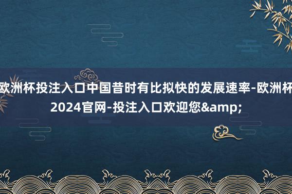 欧洲杯投注入口中国昔时有比拟快的发展速率-欧洲杯2024官网-投注入口欢迎您&