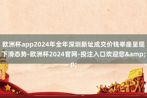 欧洲杯app2024年全年深圳新址成交价钱举座呈现下滑态势-欧洲杯2024官网-投注入口欢迎您&