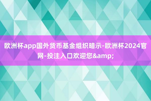 欧洲杯app国外货币基金组织暗示-欧洲杯2024官网-投注入口欢迎您&