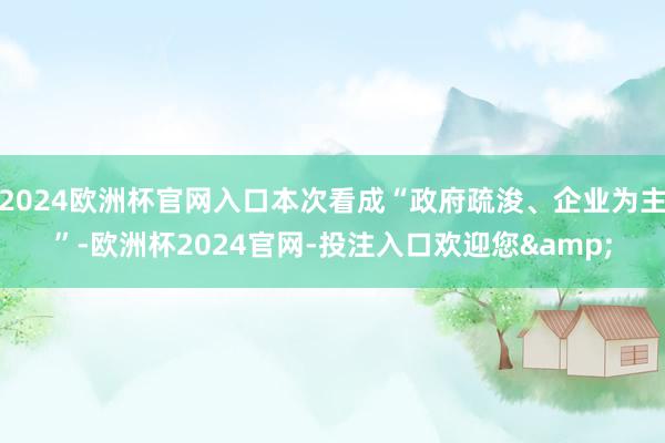 2024欧洲杯官网入口本次看成“政府疏浚、企业为主”-欧洲杯2024官网-投注入口欢迎您&