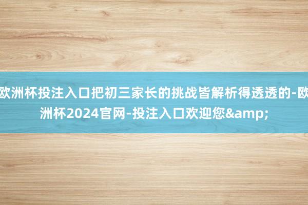 欧洲杯投注入口把初三家长的挑战皆解析得透透的-欧洲杯2024官网-投注入口欢迎您&