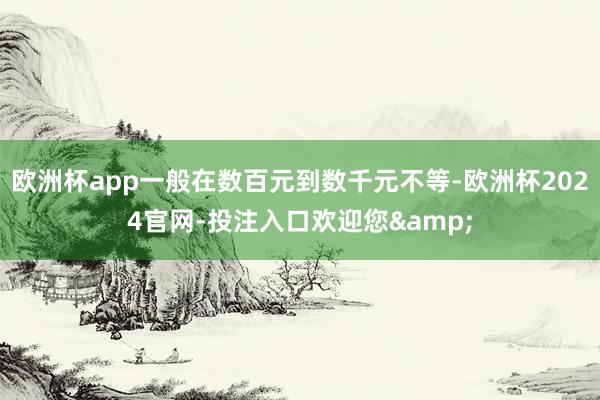 欧洲杯app一般在数百元到数千元不等-欧洲杯2024官网-投注入口欢迎您&