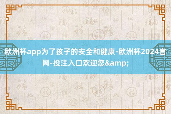 欧洲杯app为了孩子的安全和健康-欧洲杯2024官网-投注入口欢迎您&