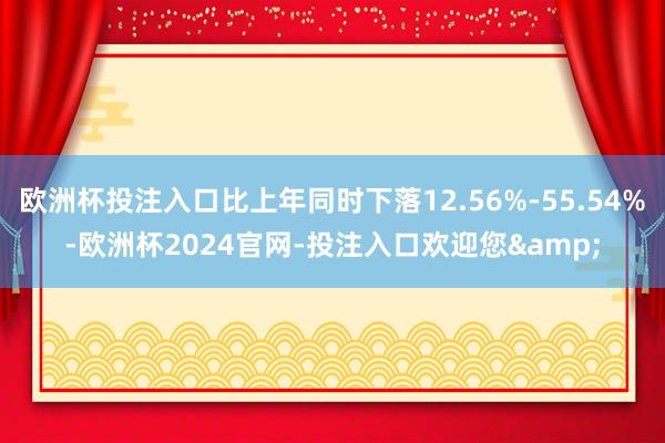 欧洲杯投注入口比上年同时下落12.56%-55.54%-欧洲杯2024官网-投注入口欢迎您&