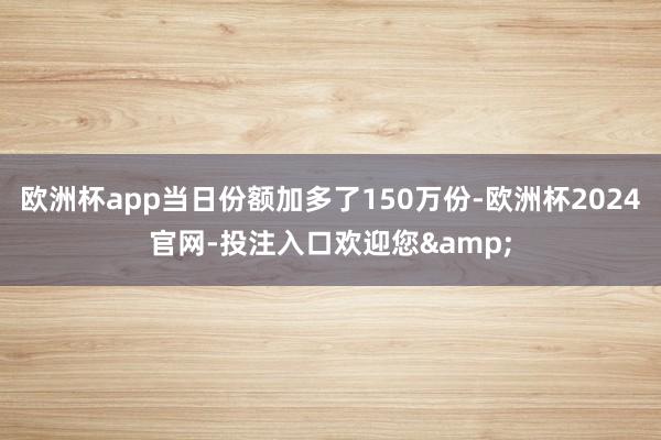 欧洲杯app当日份额加多了150万份-欧洲杯2024官网-投注入口欢迎您&