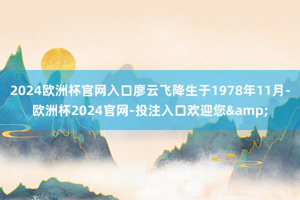 2024欧洲杯官网入口廖云飞降生于1978年11月-欧洲杯2024官网-投注入口欢迎您&