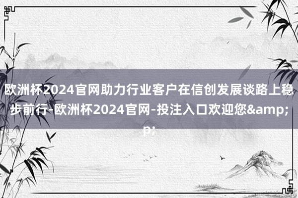 欧洲杯2024官网助力行业客户在信创发展谈路上稳步前行-欧洲杯2024官网-投注入口欢迎您&