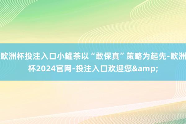 欧洲杯投注入口小罐茶以“敢保真”策略为起先-欧洲杯2024官网-投注入口欢迎您&