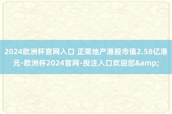 2024欧洲杯官网入口 正荣地产港股市值2.58亿港元-欧洲杯2024官网-投注入口欢迎您&