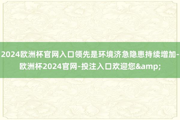 2024欧洲杯官网入口领先是环境济急隐患持续增加-欧洲杯2024官网-投注入口欢迎您&