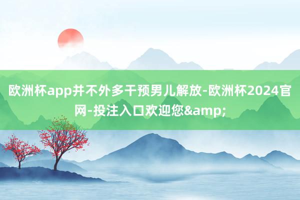 欧洲杯app并不外多干预男儿解放-欧洲杯2024官网-投注入口欢迎您&