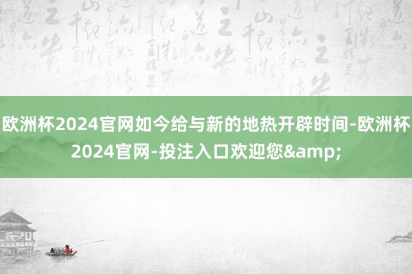 欧洲杯2024官网如今给与新的地热开辟时间-欧洲杯2024官网-投注入口欢迎您&