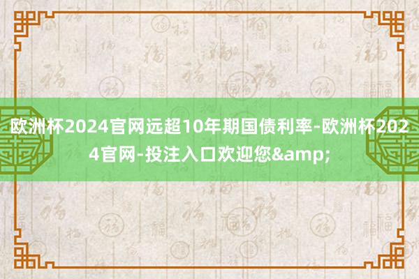 欧洲杯2024官网远超10年期国债利率-欧洲杯2024官网-投注入口欢迎您&