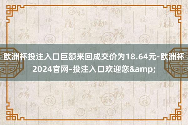 欧洲杯投注入口巨额来回成交价为18.64元-欧洲杯2024官网-投注入口欢迎您&