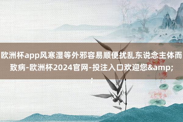 欧洲杯app风寒湿等外邪容易顺便扰乱东说念主体而致病-欧洲杯2024官网-投注入口欢迎您&