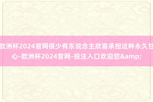 欧洲杯2024官网很少有东说念主欣喜承担这种永久甘心-欧洲杯2024官网-投注入口欢迎您&