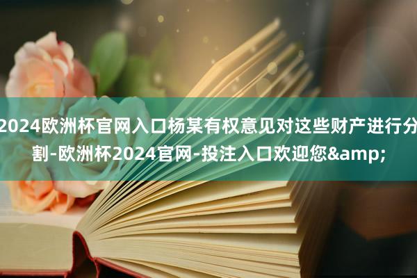 2024欧洲杯官网入口杨某有权意见对这些财产进行分割-欧洲杯2024官网-投注入口欢迎您&