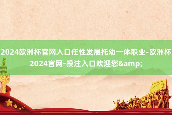 2024欧洲杯官网入口任性发展托幼一体职业-欧洲杯2024官网-投注入口欢迎您&