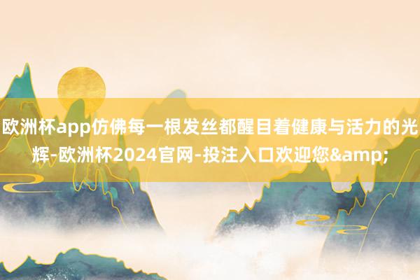 欧洲杯app仿佛每一根发丝都醒目着健康与活力的光辉-欧洲杯2024官网-投注入口欢迎您&
