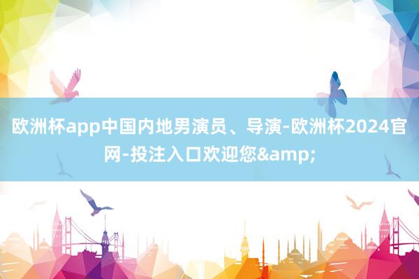 欧洲杯app中国内地男演员、导演-欧洲杯2024官网-投注入口欢迎您&
