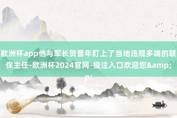 欧洲杯app他与军长贺晋年盯上了当地违规多端的联保主任-欧洲杯2024官网-投注入口欢迎您&