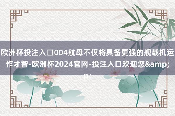 欧洲杯投注入口004航母不仅将具备更强的舰载机运作才智-欧洲杯2024官网-投注入口欢迎您&