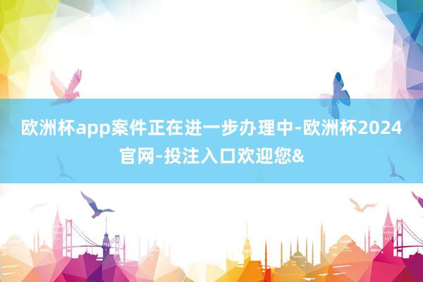 欧洲杯app案件正在进一步办理中-欧洲杯2024官网-投注入口欢迎您&