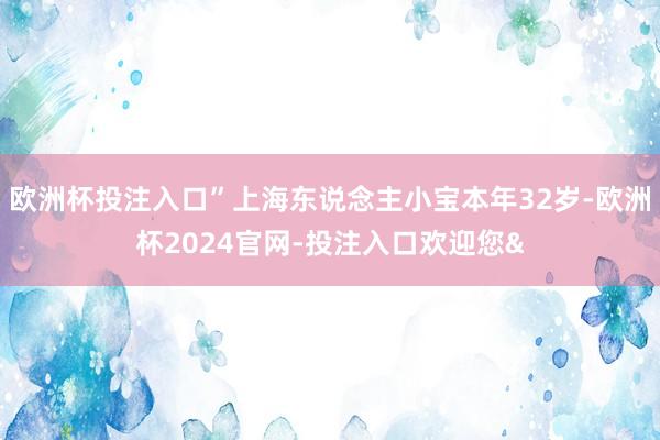 欧洲杯投注入口”上海东说念主小宝本年32岁-欧洲杯2024官网-投注入口欢迎您&