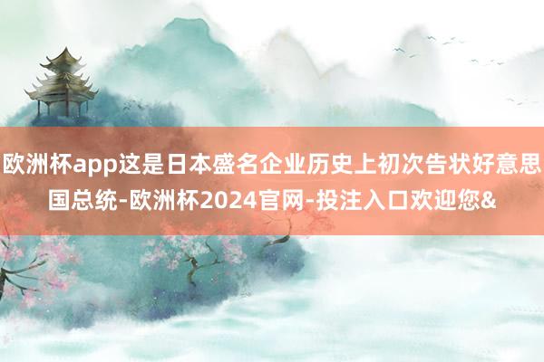 欧洲杯app这是日本盛名企业历史上初次告状好意思国总统-欧洲杯2024官网-投注入口欢迎您&