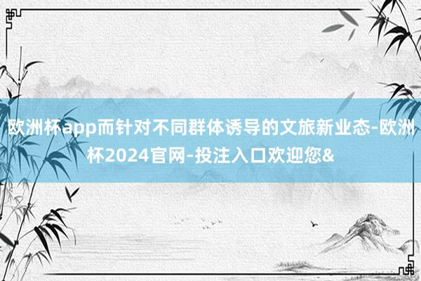 欧洲杯app而针对不同群体诱导的文旅新业态-欧洲杯2024官网-投注入口欢迎您&