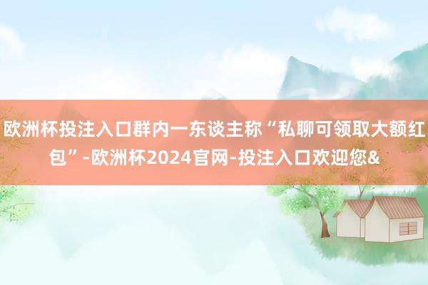欧洲杯投注入口群内一东谈主称“私聊可领取大额红包”-欧洲杯2024官网-投注入口欢迎您&